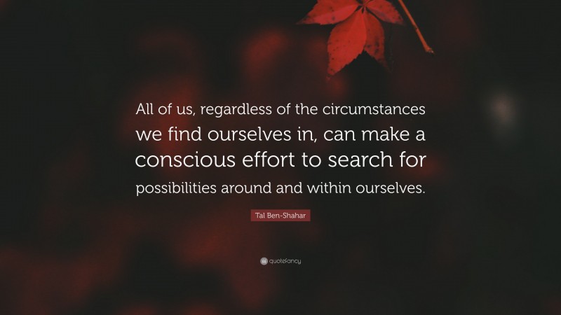 Tal Ben-Shahar Quote: “All of us, regardless of the circumstances we find ourselves in, can make a conscious effort to search for possibilities around and within ourselves.”