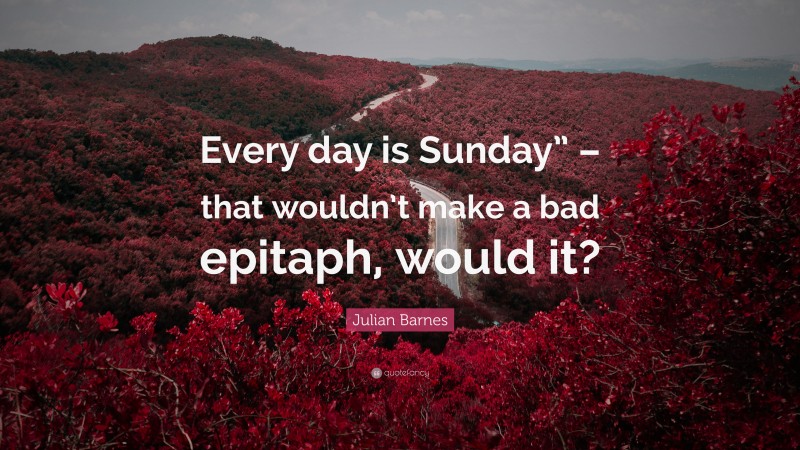 Julian Barnes Quote: “Every day is Sunday” – that wouldn’t make a bad epitaph, would it?”