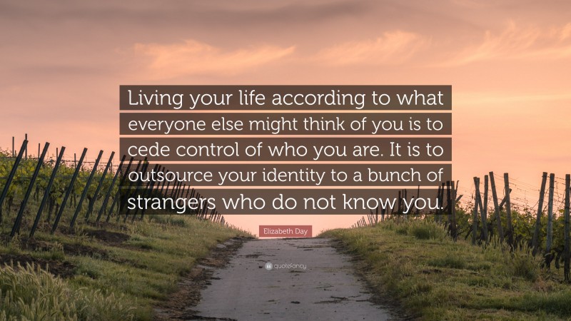 Elizabeth Day Quote: “Living your life according to what everyone else might think of you is to cede control of who you are. It is to outsource your identity to a bunch of strangers who do not know you.”