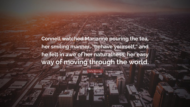 Sally Rooney Quote: “Connell watched Marianne pouring the tea, her smiling manner, “behave yourself,” and he felt in awe of her naturalness, her easy way of moving through the world.”