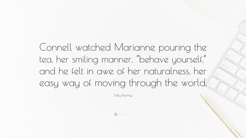 Sally Rooney Quote: “Connell watched Marianne pouring the tea, her smiling manner, “behave yourself,” and he felt in awe of her naturalness, her easy way of moving through the world.”