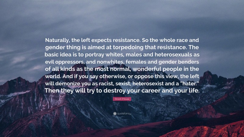 Dinesh D'Souza Quote: “Naturally, the left expects resistance. So the whole race and gender thing is aimed at torpedoing that resistance. The basic idea is to portray whites, males and heterosexuals as evil oppressors, and nonwhites, females and gender benders of all kinds as the most normal, wonderful people in the world. And if you say otherwise, or oppose this view, the left will demonize you as racist, sexist, heterosexist and a “hater.” Then they will try to destroy your career and your life.”