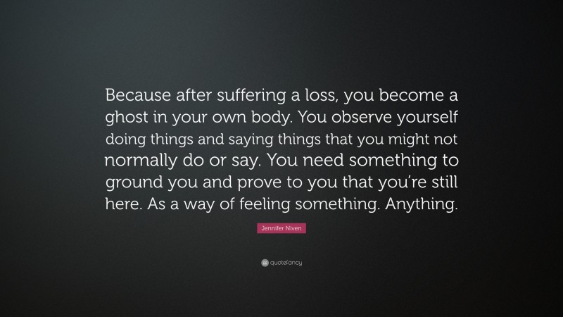 Jennifer Niven Quote: “Because after suffering a loss, you become a ghost in your own body. You observe yourself doing things and saying things that you might not normally do or say. You need something to ground you and prove to you that you’re still here. As a way of feeling something. Anything.”