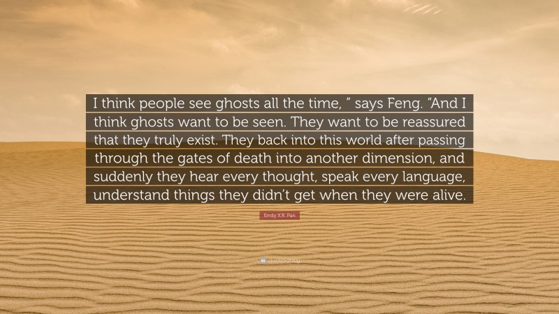 Emily X.R. Pan Quote: “I think people see ghosts all the time, ” says Feng. “And I think ghosts want to be seen. They want to be reassured that they truly exist. They back into this world after passing through the gates of death into another dimension, and suddenly they hear every thought, speak every language, understand things they didn’t get when they were alive.”