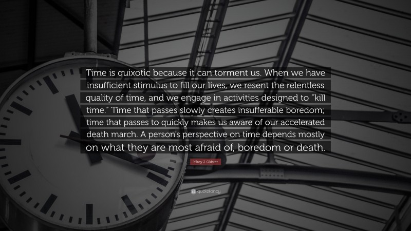 Kilroy J. Oldster Quote: “Time is quixotic because it can torment us. When we have insufficient stimulus to fill our lives, we resent the relentless quality of time, and we engage in activities designed to “kill time.” Time that passes slowly creates insufferable boredom; time that passes to quickly makes us aware of our accelerated death march. A person’s perspective on time depends mostly on what they are most afraid of, boredom or death.”