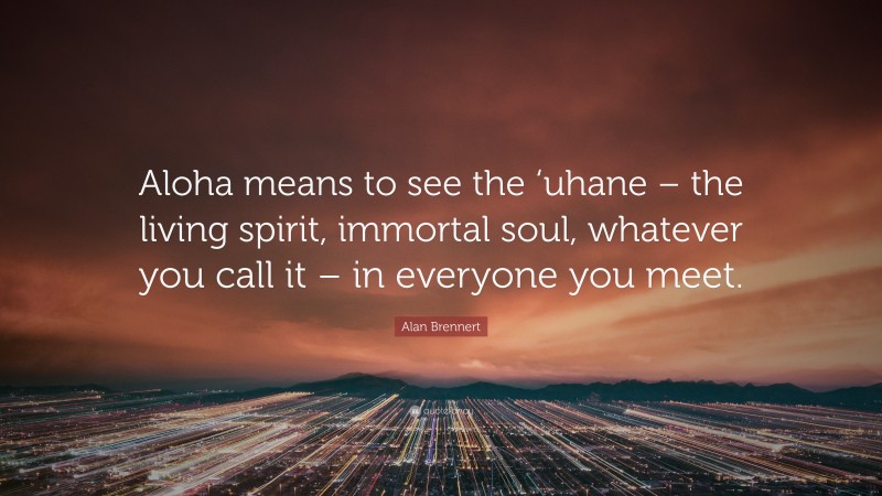 Alan Brennert Quote: “Aloha means to see the ‘uhane – the living spirit, immortal soul, whatever you call it – in everyone you meet.”