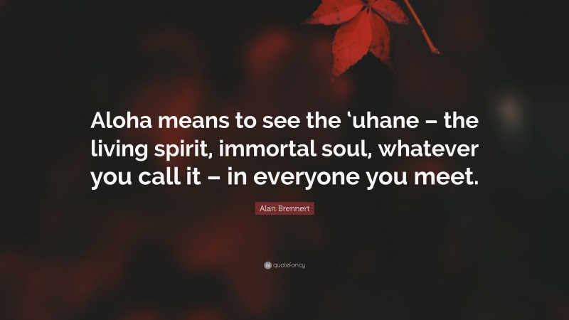 Alan Brennert Quote: “Aloha means to see the ‘uhane – the living spirit, immortal soul, whatever you call it – in everyone you meet.”