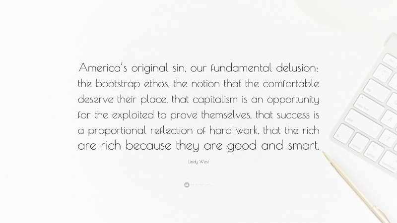 Lindy West Quote: “America’s original sin, our fundamental delusion: the bootstrap ethos, the notion that the comfortable deserve their place, that capitalism is an opportunity for the exploited to prove themselves, that success is a proportional reflection of hard work, that the rich are rich because they are good and smart.”