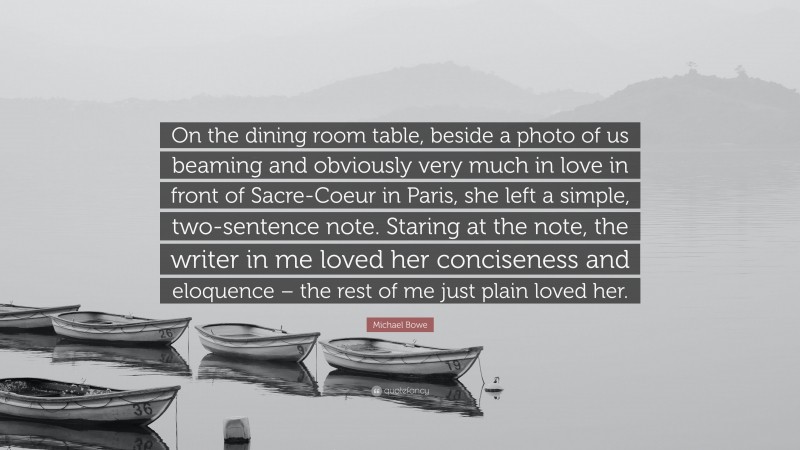 Michael Bowe Quote: “On the dining room table, beside a photo of us beaming and obviously very much in love in front of Sacre-Coeur in Paris, she left a simple, two-sentence note. Staring at the note, the writer in me loved her conciseness and eloquence – the rest of me just plain loved her.”
