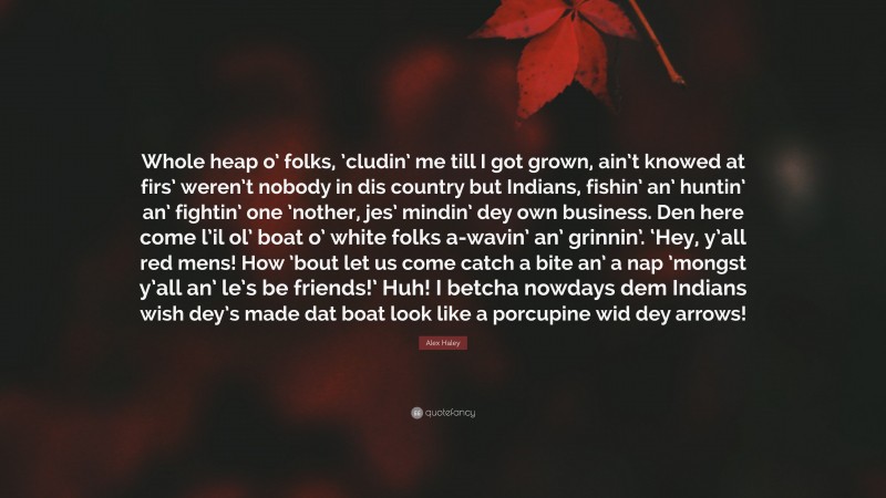 Alex Haley Quote: “Whole heap o’ folks, ’cludin’ me till I got grown, ain’t knowed at firs’ weren’t nobody in dis country but Indians, fishin’ an’ huntin’ an’ fightin’ one ’nother, jes’ mindin’ dey own business. Den here come l’il ol’ boat o’ white folks a-wavin’ an’ grinnin’. ‘Hey, y’all red mens! How ’bout let us come catch a bite an’ a nap ’mongst y’all an’ le’s be friends!’ Huh! I betcha nowdays dem Indians wish dey’s made dat boat look like a porcupine wid dey arrows!”