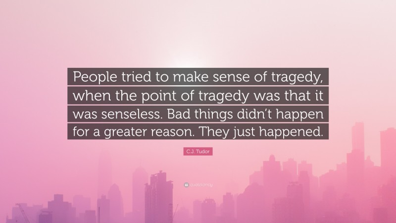 C.J. Tudor Quote: “People tried to make sense of tragedy, when the point of tragedy was that it was senseless. Bad things didn’t happen for a greater reason. They just happened.”