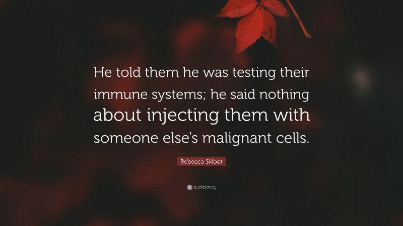 Rebecca Skloot Quote: “He told them he was testing their immune systems; he said nothing about injecting them with someone else’s malignant cells.”