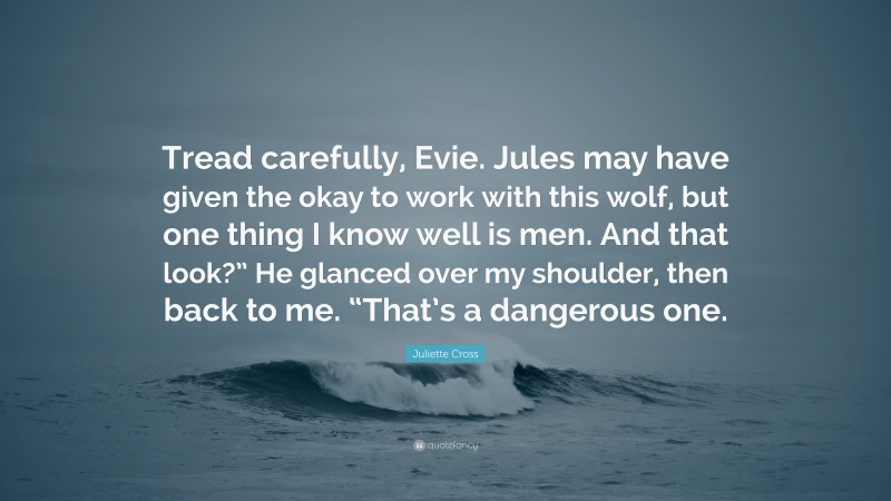 Juliette Cross Quote: “Tread carefully, Evie. Jules may have given the okay to work with this wolf, but one thing I know well is men. And that look?” He glanced over my shoulder, then back to me. “That’s a dangerous one.”