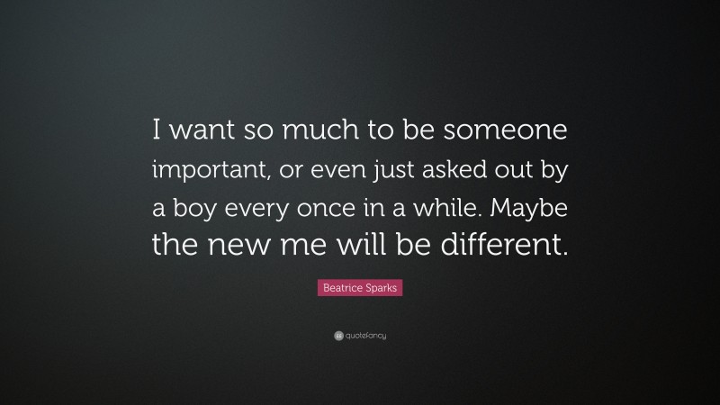 Beatrice Sparks Quote: “I want so much to be someone important, or even just asked out by a boy every once in a while. Maybe the new me will be different.”