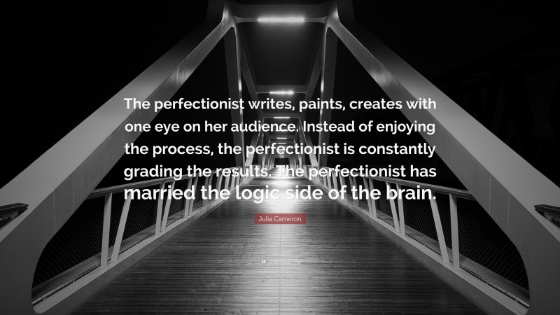 Julia Cameron Quote: “The perfectionist writes, paints, creates with one eye on her audience. Instead of enjoying the process, the perfectionist is constantly grading the results. The perfectionist has married the logic side of the brain.”