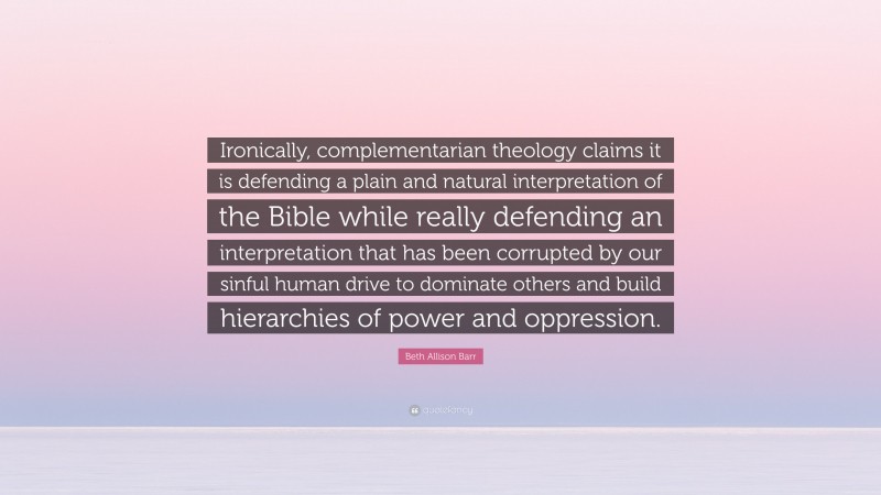 Beth Allison Barr Quote: “Ironically, complementarian theology claims it is defending a plain and natural interpretation of the Bible while really defending an interpretation that has been corrupted by our sinful human drive to dominate others and build hierarchies of power and oppression.”