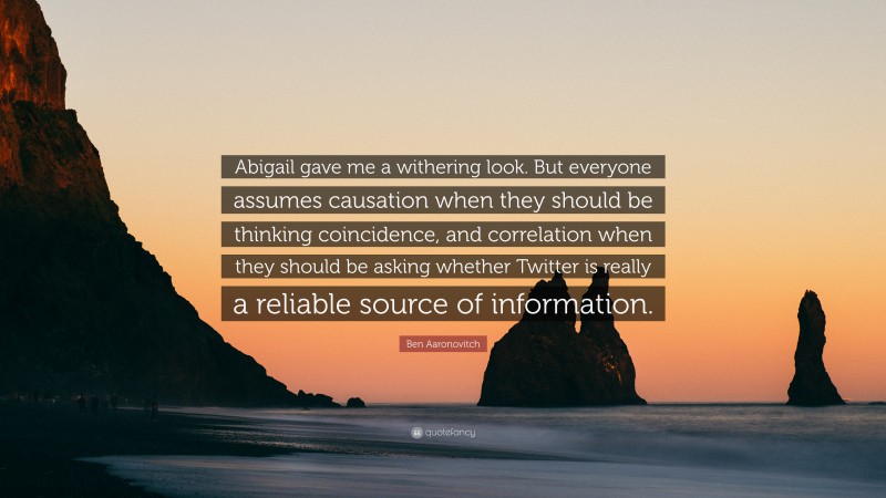 Ben Aaronovitch Quote: “Abigail gave me a withering look. But everyone assumes causation when they should be thinking coincidence, and correlation when they should be asking whether Twitter is really a reliable source of information.”