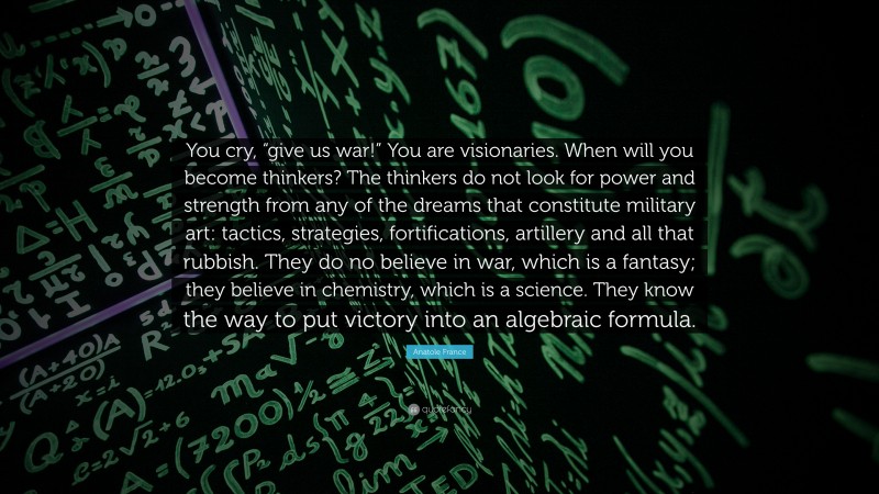 Anatole France Quote: “You cry, “give us war!” You are visionaries. When will you become thinkers? The thinkers do not look for power and strength from any of the dreams that constitute military art: tactics, strategies, fortifications, artillery and all that rubbish. They do no believe in war, which is a fantasy; they believe in chemistry, which is a science. They know the way to put victory into an algebraic formula.”