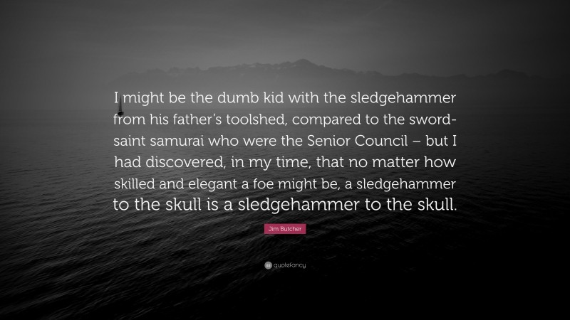 Jim Butcher Quote: “I might be the dumb kid with the sledgehammer from his father’s toolshed, compared to the sword-saint samurai who were the Senior Council – but I had discovered, in my time, that no matter how skilled and elegant a foe might be, a sledgehammer to the skull is a sledgehammer to the skull.”