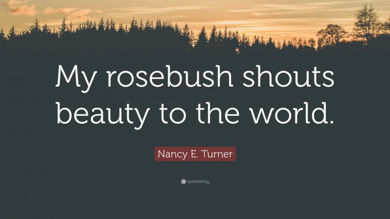 Nancy E. Turner Quote: “My rosebush shouts beauty to the world.”