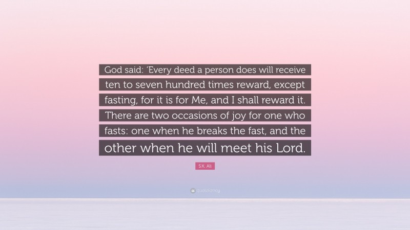 S.K. Ali Quote: “God said: ‘Every deed a person does will receive ten to seven hundred times reward, except fasting, for it is for Me, and I shall reward it. There are two occasions of joy for one who fasts: one when he breaks the fast, and the other when he will meet his Lord.”