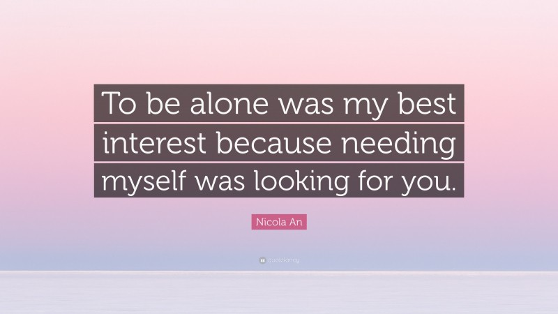 Nicola An Quote: “To be alone was my best interest because needing myself was looking for you.”