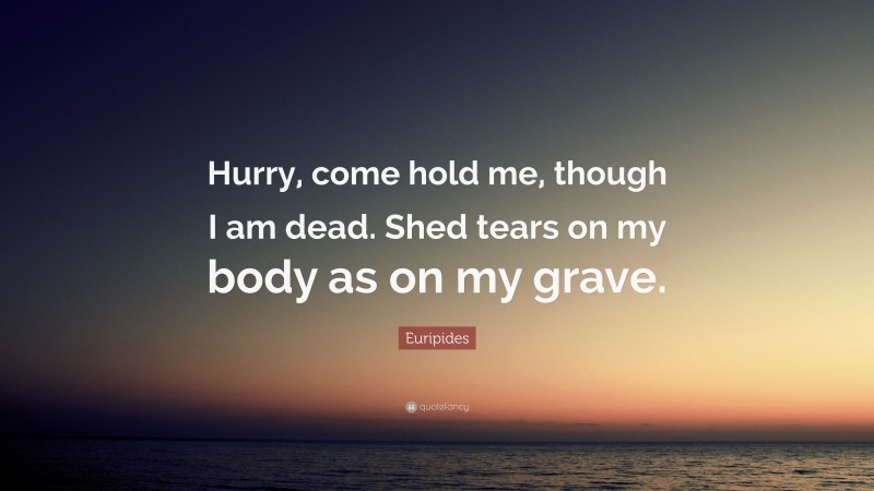 Euripides Quote: “Hurry, come hold me, though I am dead. Shed tears on my body as on my grave.”