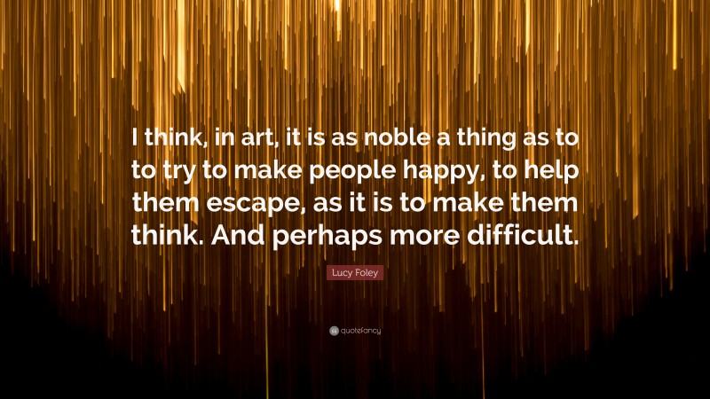 Lucy Foley Quote: “I think, in art, it is as noble a thing as to to try to make people happy, to help them escape, as it is to make them think. And perhaps more difficult.”