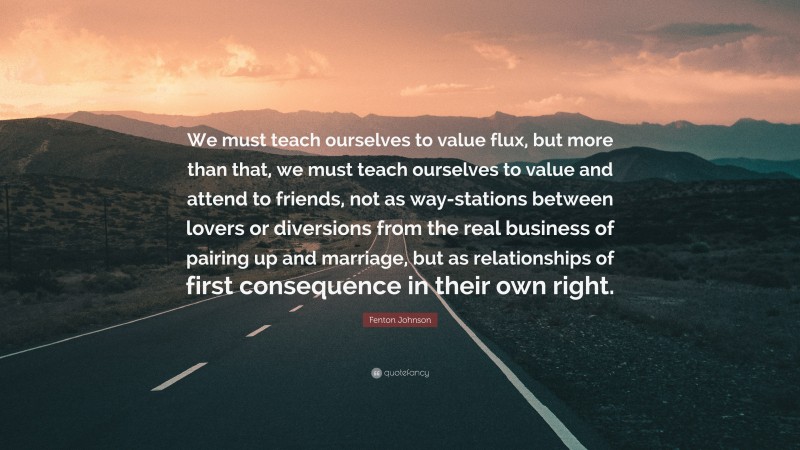 Fenton Johnson Quote: “We must teach ourselves to value flux, but more than that, we must teach ourselves to value and attend to friends, not as way-stations between lovers or diversions from the real business of pairing up and marriage, but as relationships of first consequence in their own right.”