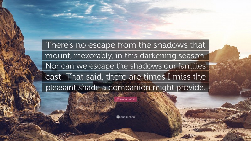 Jhumpa Lahiri Quote: “There’s no escape from the shadows that mount, inexorably, in this darkening season. Nor can we escape the shadows our families cast. That said, there are times I miss the pleasant shade a companion might provide.”