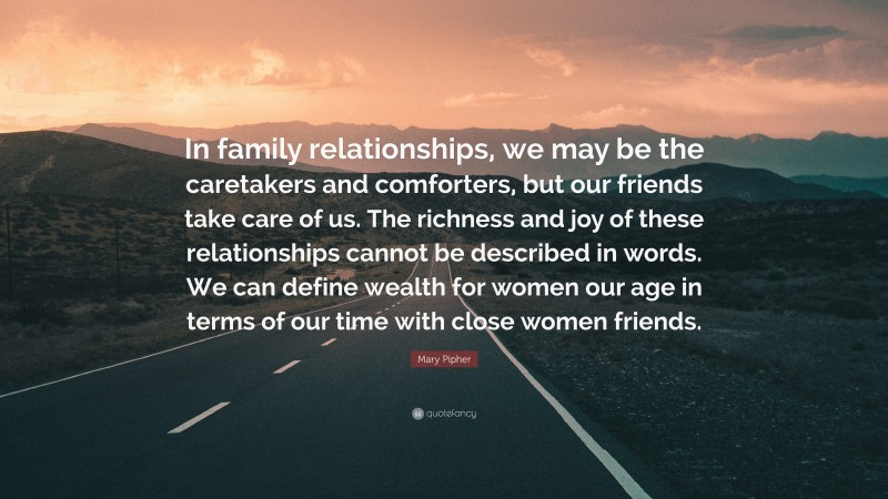 Mary Pipher Quote: “In family relationships, we may be the caretakers and comforters, but our friends take care of us. The richness and joy of these relationships cannot be described in words. We can define wealth for women our age in terms of our time with close women friends.”