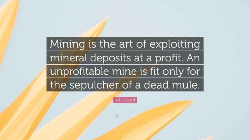 T.A. Rickard Quote: “Mining is the art of exploiting mineral deposits at a profit. An unprofitable mine is fit only for the sepulcher of a dead mule.”
