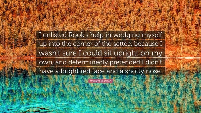 Margaret Rogerson Quote: “I enlisted Rook’s help in wedging myself up into the corner of the settee, because I wasn’t sure I could sit upright on my own, and determinedly pretended I didn’t have a bright red face and a snotty nose.”
