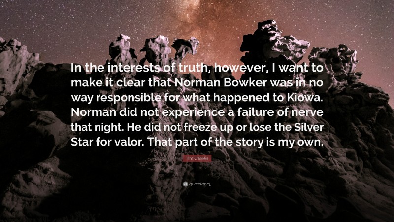 Tim O'Brien Quote: “In the interests of truth, however, I want to make it clear that Norman Bowker was in no way responsible for what happened to Kiowa. Norman did not experience a failure of nerve that night. He did not freeze up or lose the Silver Star for valor. That part of the story is my own.”