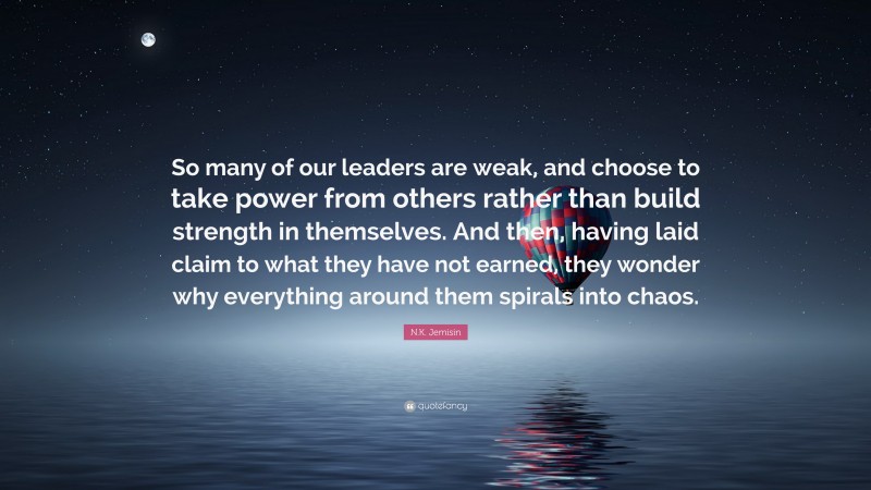 N.K. Jemisin Quote: “So many of our leaders are weak, and choose to take power from others rather than build strength in themselves. And then, having laid claim to what they have not earned, they wonder why everything around them spirals into chaos.”