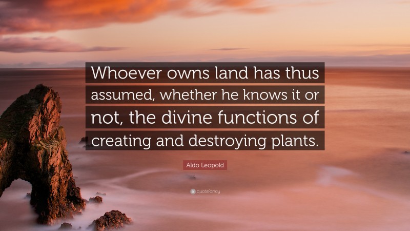 Aldo Leopold Quote: “Whoever owns land has thus assumed, whether he knows it or not, the divine functions of creating and destroying plants.”