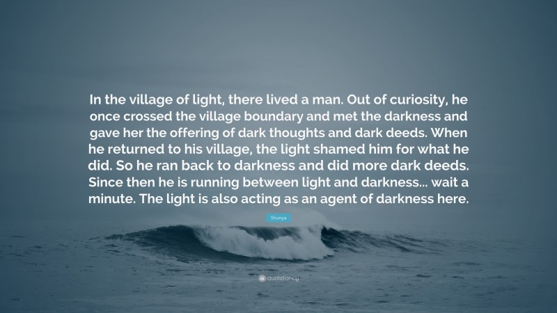 Shunya Quote: “In the village of light, there lived a man. Out of curiosity, he once crossed the village boundary and met the darkness and gave her the offering of dark thoughts and dark deeds. When he returned to his village, the light shamed him for what he did. So he ran back to darkness and did more dark deeds. Since then he is running between light and darkness... wait a minute. The light is also acting as an agent of darkness here.”