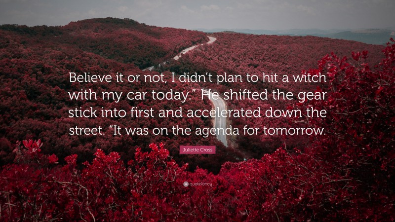 Juliette Cross Quote: “Believe it or not, I didn’t plan to hit a witch with my car today.” He shifted the gear stick into first and accelerated down the street. “It was on the agenda for tomorrow.”
