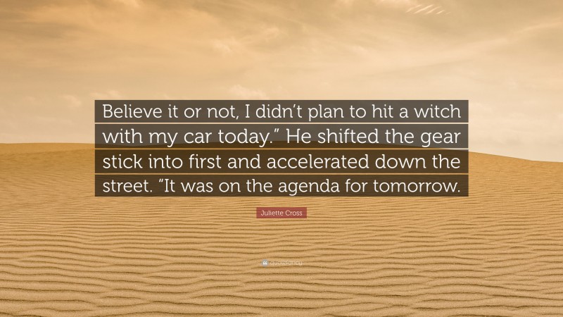 Juliette Cross Quote: “Believe it or not, I didn’t plan to hit a witch with my car today.” He shifted the gear stick into first and accelerated down the street. “It was on the agenda for tomorrow.”