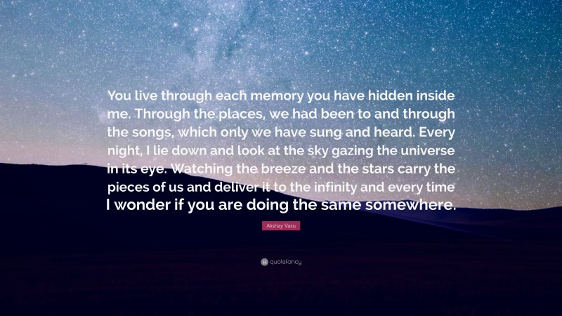 Akshay Vasu Quote: “You live through each memory you have hidden inside me. Through the places, we had been to and through the songs, which only we have sung and heard. Every night, I lie down and look at the sky gazing the universe in its eye. Watching the breeze and the stars carry the pieces of us and deliver it to the infinity and every time I wonder if you are doing the same somewhere.”