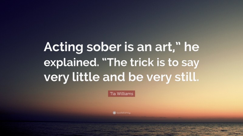 Tia Williams Quote: “Acting sober is an art,” he explained. “The trick is to say very little and be very still.”