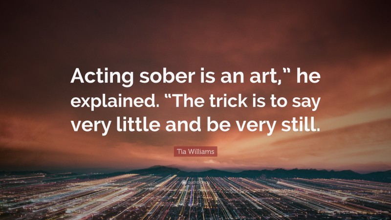 Tia Williams Quote: “Acting sober is an art,” he explained. “The trick is to say very little and be very still.”