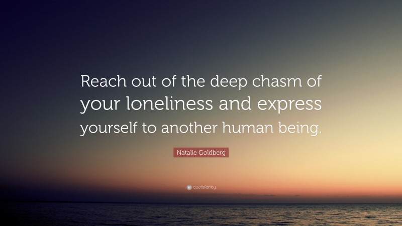 Natalie Goldberg Quote: “Reach out of the deep chasm of your loneliness and express yourself to another human being.”