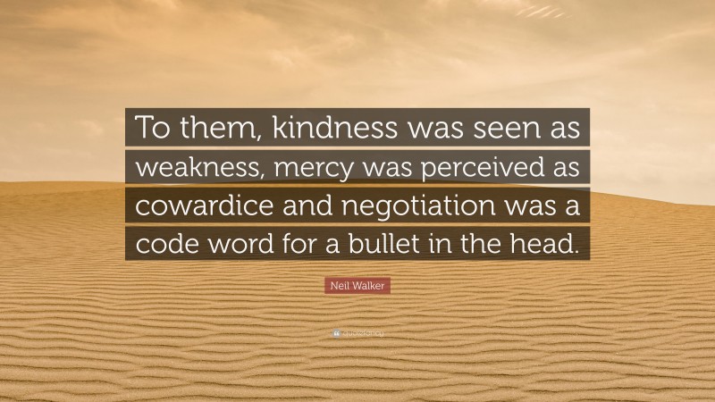 Neil Walker Quote: “To them, kindness was seen as weakness, mercy was perceived as cowardice and negotiation was a code word for a bullet in the head.”