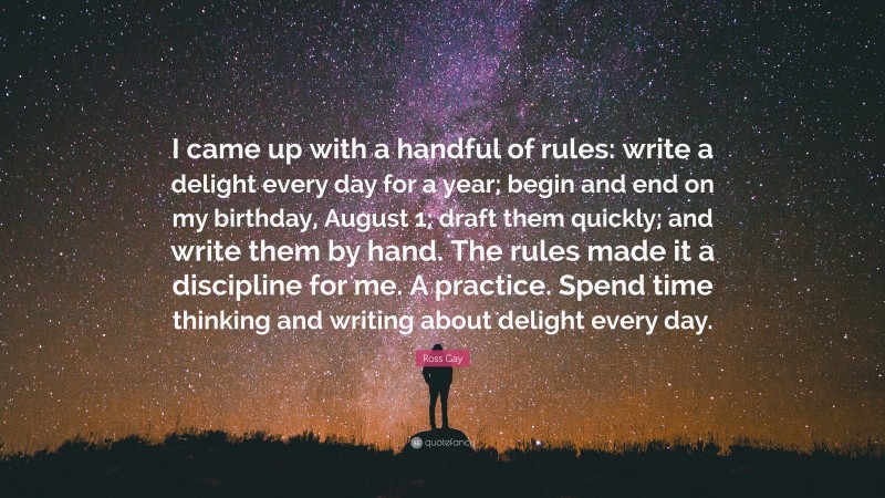 Ross Gay Quote: “I came up with a handful of rules: write a delight every day for a year; begin and end on my birthday, August 1; draft them quickly; and write them by hand. The rules made it a discipline for me. A practice. Spend time thinking and writing about delight every day.”