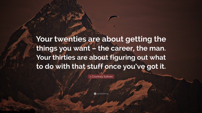 J. Courtney Sullivan Quote: “Your twenties are about getting the things you want – the career, the man. Your thirties are about figuring out what to do with that stuff once you’ve got it.”