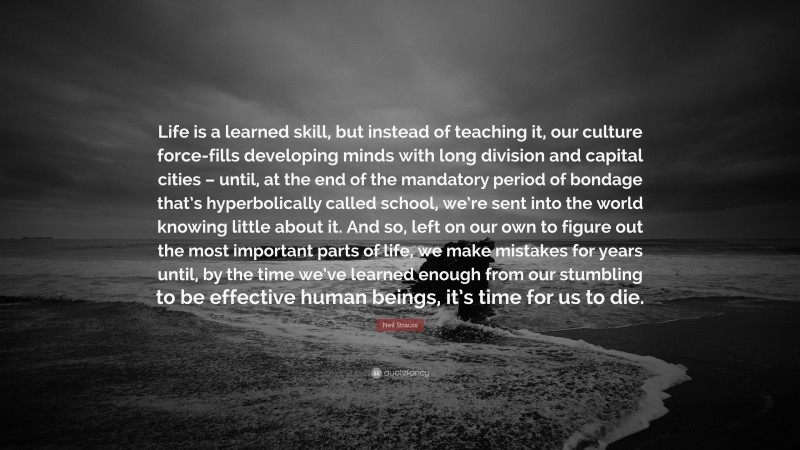 Neil Strauss Quote: “Life is a learned skill, but instead of teaching it, our culture force-fills developing minds with long division and capital cities – until, at the end of the mandatory period of bondage that’s hyperbolically called school, we’re sent into the world knowing little about it. And so, left on our own to figure out the most important parts of life, we make mistakes for years until, by the time we’ve learned enough from our stumbling to be effective human beings, it’s time for us to die.”