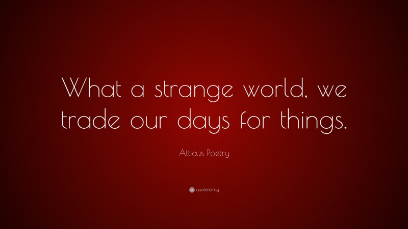 Atticus Poetry Quote: “What a strange world, we trade our days for things.”