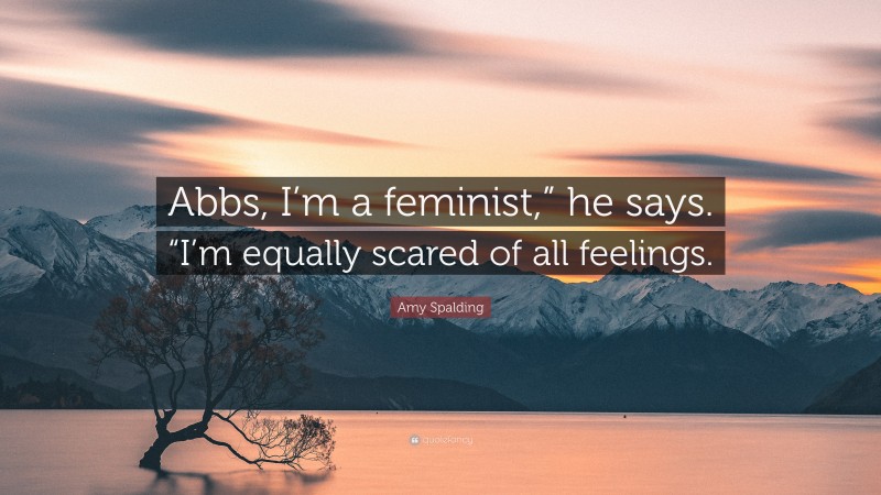Amy Spalding Quote: “Abbs, I’m a feminist,” he says. “I’m equally scared of all feelings.”