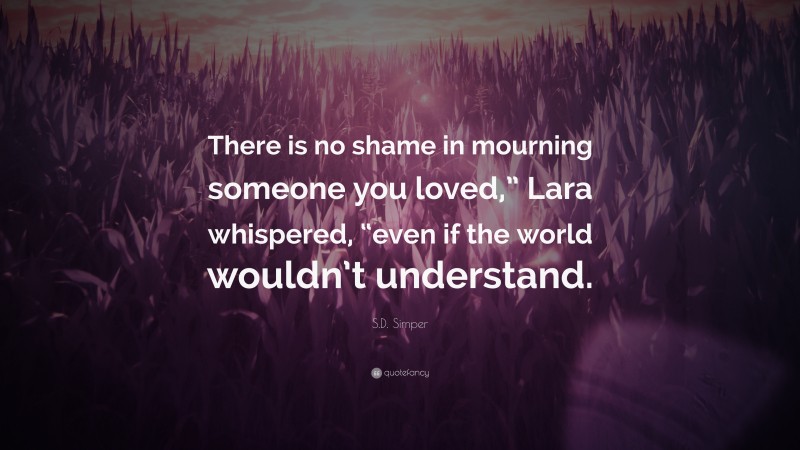 S.D. Simper Quote: “There is no shame in mourning someone you loved,” Lara whispered, “even if the world wouldn’t understand.”